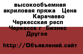 высокообъемная акриловая пряжа › Цена ­ 290 - Карачаево-Черкесская респ., Черкесск г. Бизнес » Другое   